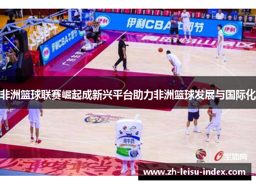 非洲篮球联赛崛起成新兴平台助力非洲篮球发展与国际化